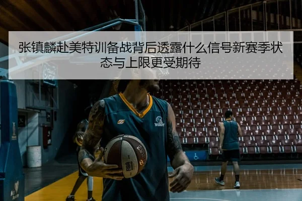 张镇麟赴美特训备战背后透露什么信号新赛季状态与上限更受期待（jiuyou）