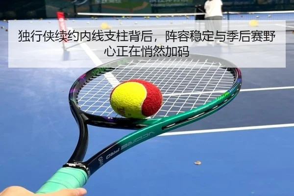 独行侠续约内线支柱背后，阵容稳定与季后赛野心正在悄然加码（jiuyou）